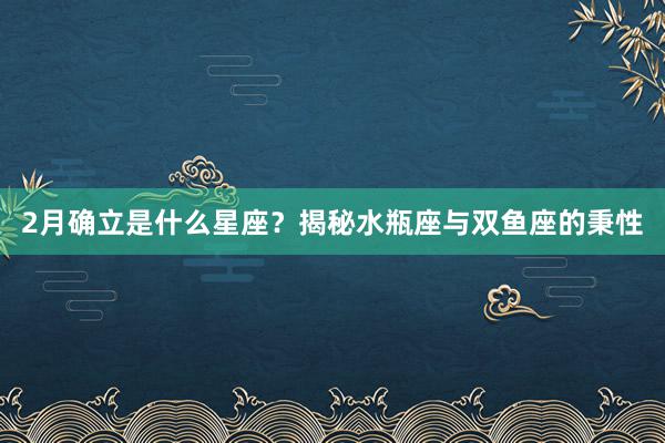 2月确立是什么星座？揭秘水瓶座与双鱼座的秉性