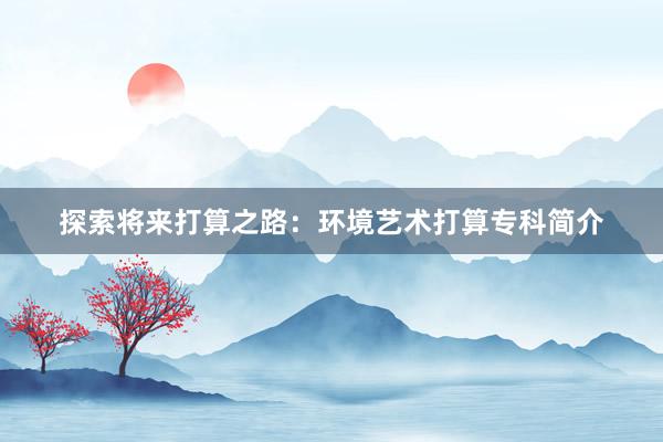 探索将来打算之路：环境艺术打算专科简介