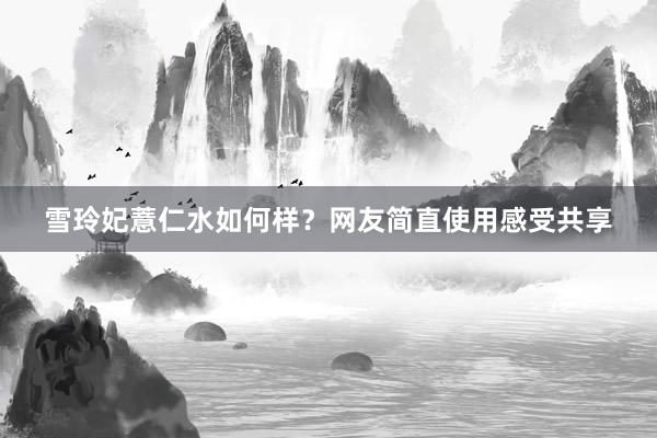 雪玲妃薏仁水如何样？网友简直使用感受共享