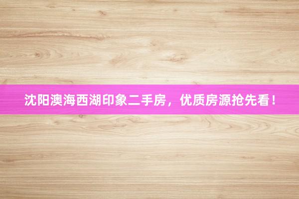 沈阳澳海西湖印象二手房，优质房源抢先看！