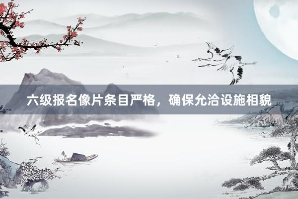 六级报名像片条目严格，确保允洽设施相貌