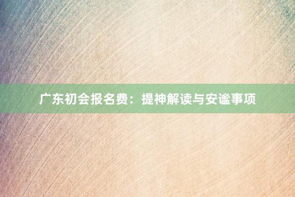 广东初会报名费：提神解读与安谧事项