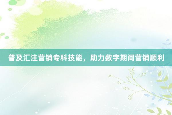 普及汇注营销专科技能，助力数字期间营销顺利