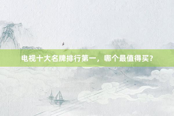 电视十大名牌排行第一，哪个最值得买？