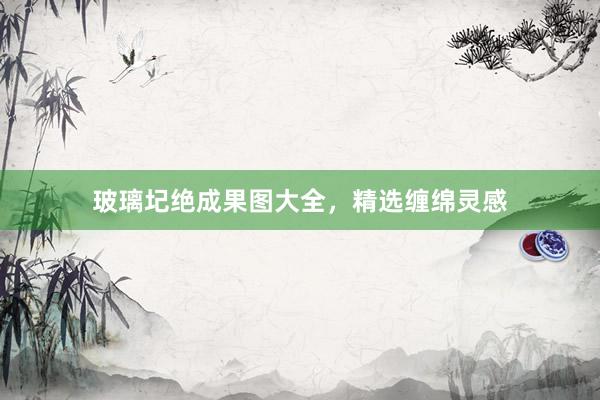 玻璃圮绝成果图大全，精选缠绵灵感