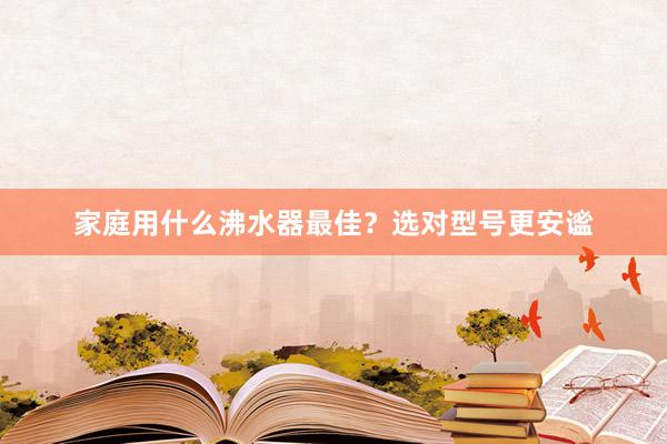 家庭用什么沸水器最佳？选对型号更安谧