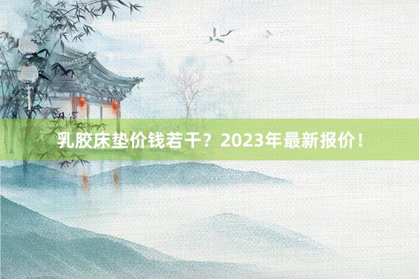 乳胶床垫价钱若干？2023年最新报价！